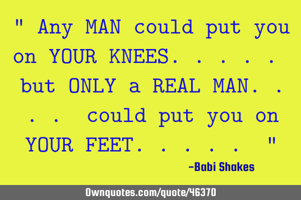 " Any MAN could put you on YOUR KNEES..... but ONLY a REAL MAN.... could put you on YOUR FEET..... "