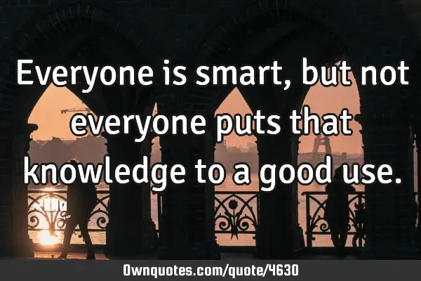 Everyone is smart, but not everyone puts that knowledge to a good