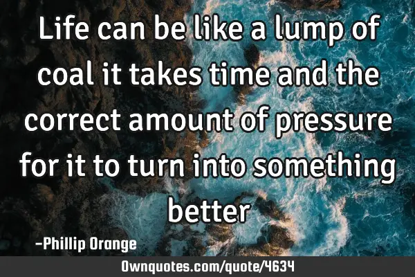 Life can be like a lump of coal it takes time and the correct amount of pressure for it to turn