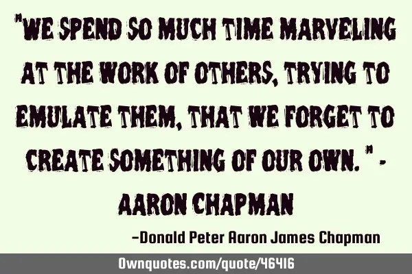 "We spend so much time marveling at the work of others, trying to emulate them, that we forget to