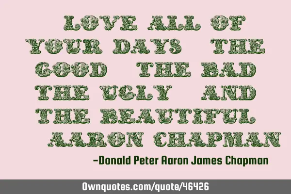 "Love all of your days: the good, the bad, the ugly, and the beautiful."-Aaron C