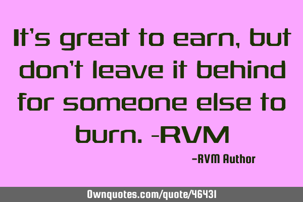 It’s great to earn, but don’t leave it behind for someone else to burn.-RVM