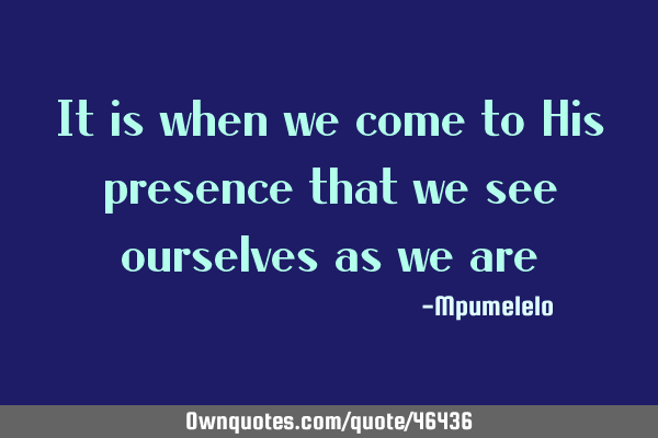 It is when we come to His presence that we see ourselves as we