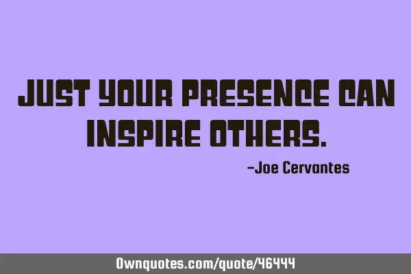 Just your presence can inspire