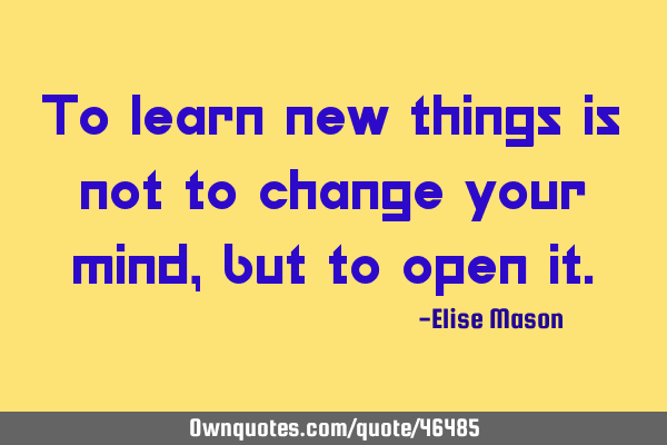 To learn new things is not to change your mind, but to open