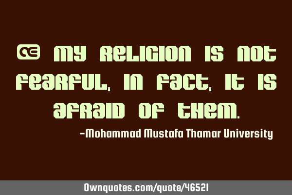 • My religion is not fearful, in fact, it is afraid of