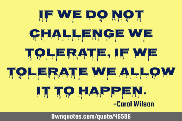 If we do not challenge we tolerate, if we tolerate we allow it to