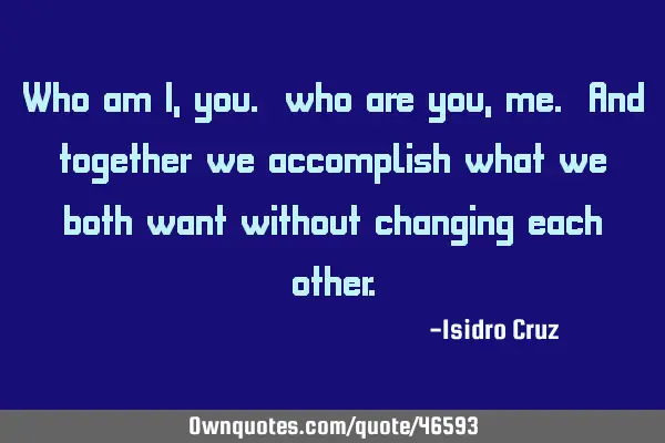 Who am I, you. who are you, me. And together we accomplish what we both want without changing each