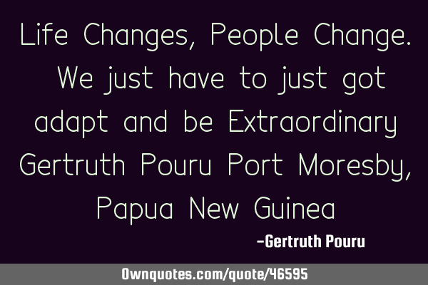 Life Changes, People Change. We just have to just got adapt and be Extraordinary Gertruth Pouru P