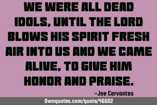 We were all dead Idols, until the Lord blows his spirit fresh air into us and we came alive, to