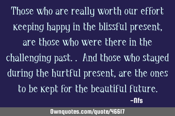 Those who are really worth our effort keeping happy in the blissful present, are those who were