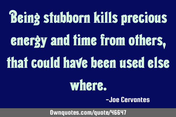 Being stubborn kills precious energy and time from others, that could have been used else