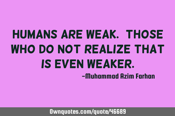 Humans are weak. Those who do not realize that is even