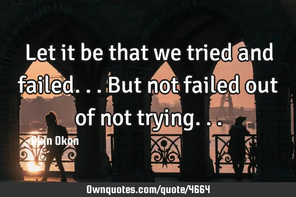 Let it be that we tried and failed... But not failed out of not