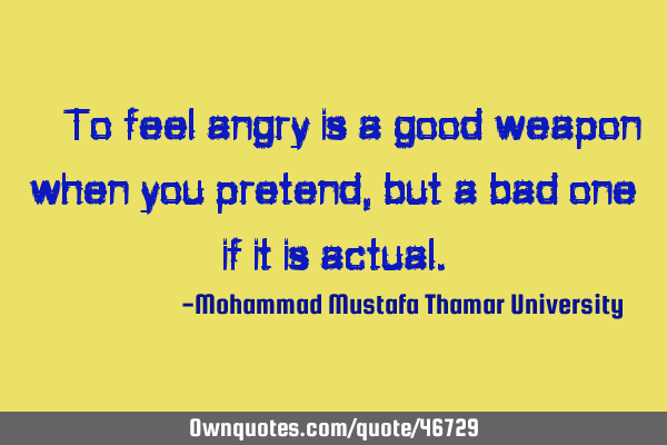 • To feel angry is a good weapon when you pretend , but a bad one if it is