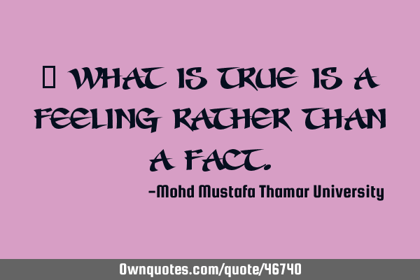 • What is true is a feeling rather than a