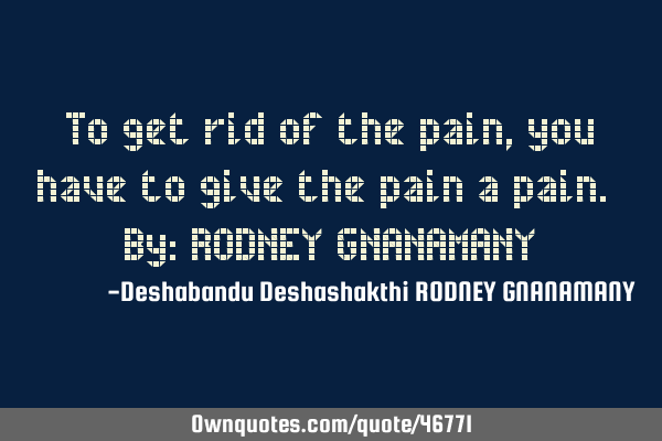 To get rid of the pain, you have to give the pain a pain. By: RODNEY GNANAMANY