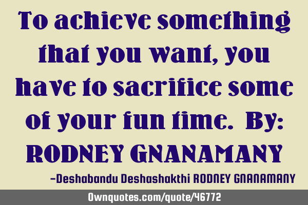 To achieve something that you want, you have to sacrifice some of your fun time. By: RODNEY GNANAMAN
