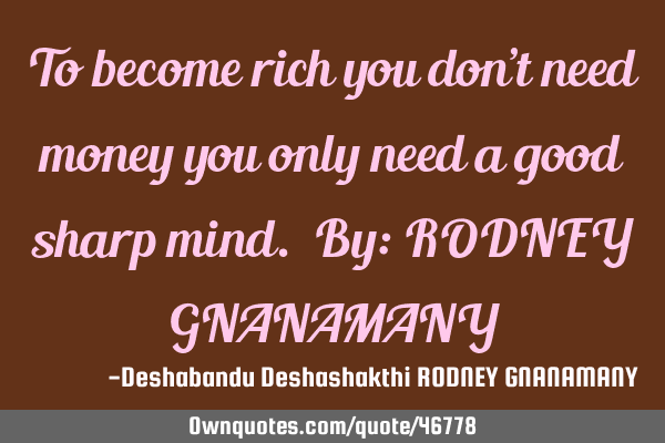 To become rich you don’t need money you only need a good sharp mind. By: RODNEY GNANAMANY