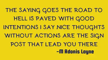 THE SAYING GOES THE ROAD TO HELL IS PAVED WITH GOOD INTENTIONS I SAY NICE THOUGHTS WITHOUT ACTIONS A