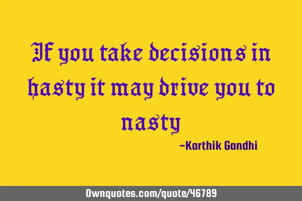 If you take decisions in hasty it may drive you to