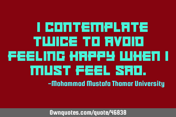 • I contemplate twice to avoid feeling happy when I must feel