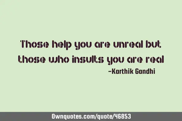 Those help you are unreal but those who insults you are