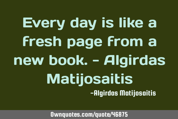 Every day is like a fresh page from a new book.- Algirdas M