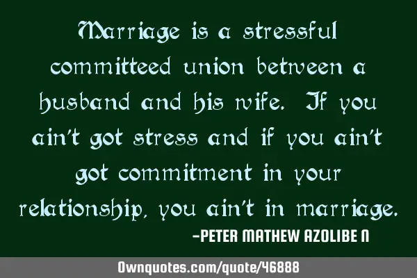Marriage is a stressful committeed union between a husband and his wife. If you ain