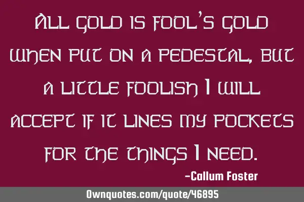 All gold is fool’s gold when put on a pedestal, but a little foolish I will accept if it lines my