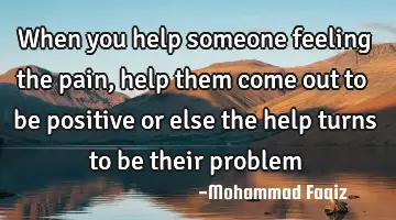 When you help someone feeling the pain, help them come out to be positive or else the help turns to