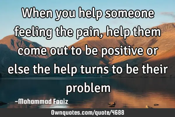 When you help someone feeling the pain, help them come out to be positive or else the help turns to