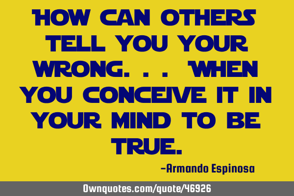 How can others tell you your wrong... When you conceive it in your mind to be