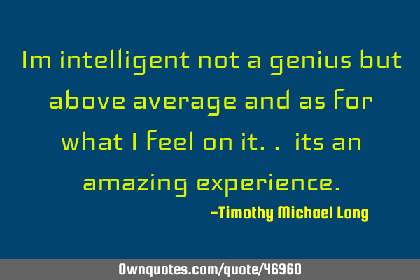 Im intelligent not a genius but above average and as for what i feel on it.. its an amazing
