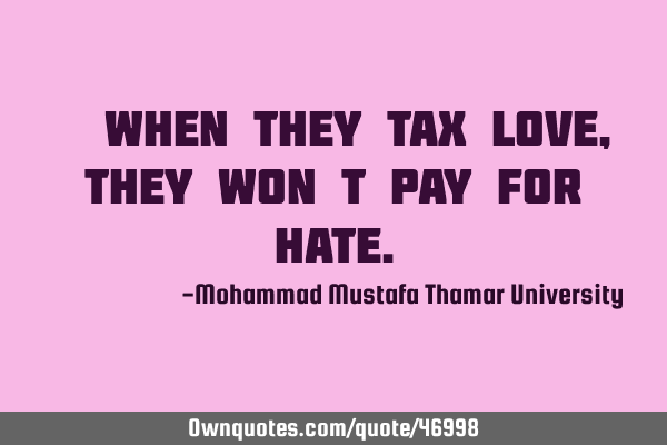 • When they tax love , they won