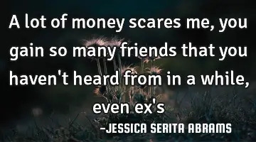 A lot of money scares me, you gain so many friends that you haven't heard from in a while ,even ex'