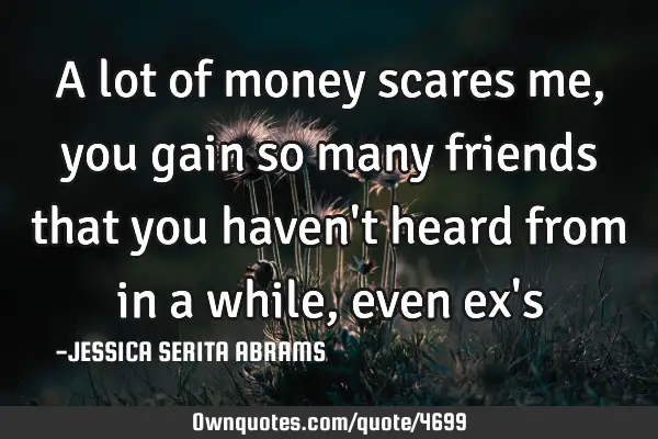 A lot of money scares me, you gain so many friends that you haven