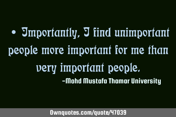 • Importantly , I find unimportant people more important for me than very important