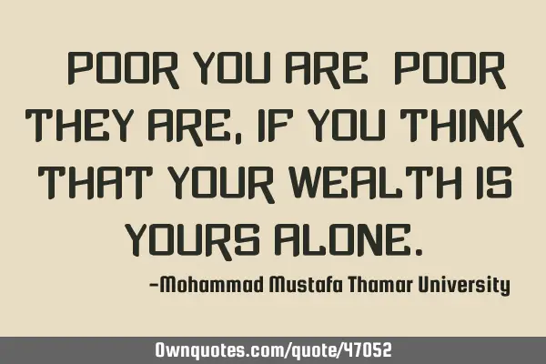 • Poor you are; poor they are , if you think that your wealth is yours