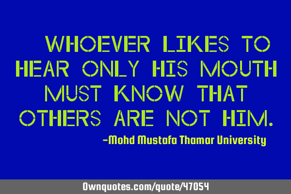• Whoever likes to hear only his mouth must know that others are not