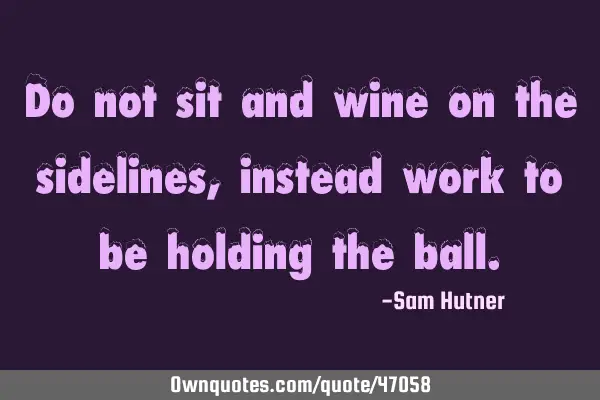 Do not sit and wine on the sidelines, instead work to be holding the