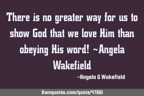 There is no greater way for us to show God that we love Him than obeying His word! ~Angela W