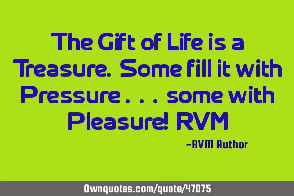 The Gift of Life is a Treasure. Some fill it with Pressure . . . some with Pleasure!-RVM