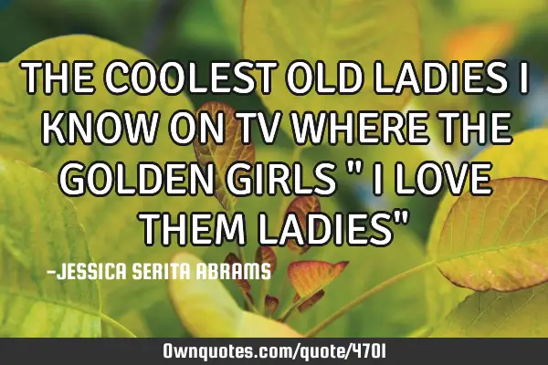 THE COOLEST OLD LADIES I KNOW ON TV WHERE THE GOLDEN GIRLS " I LOVE THEM LADIES"