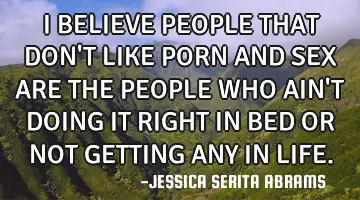 I BELIEVE PEOPLE THAT DON'T LIKE PORN AND SEX ARE THE PEOPLE WHO AIN'T DOING IT RIGHT IN BED OR NOT