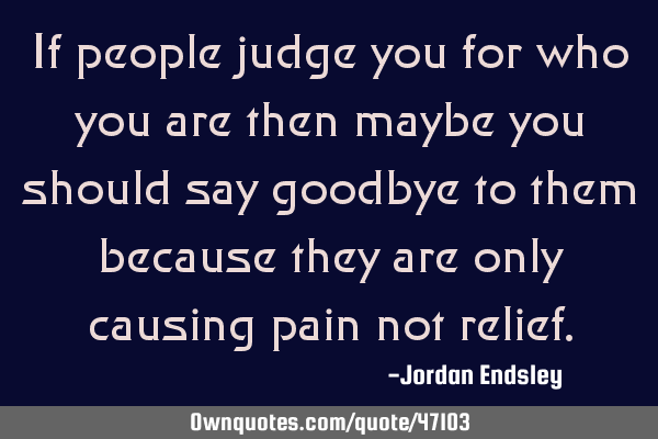 If people judge you for who you are then maybe you should say goodbye to them because they are only