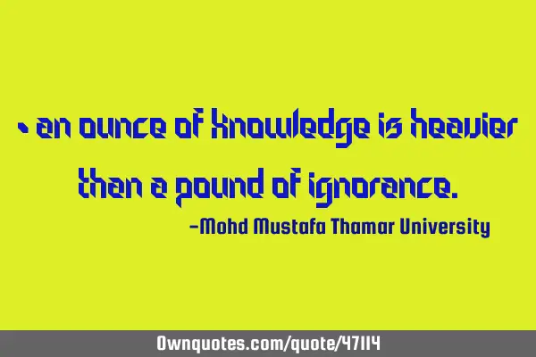 • An ounce of knowledge is heavier than a pound of