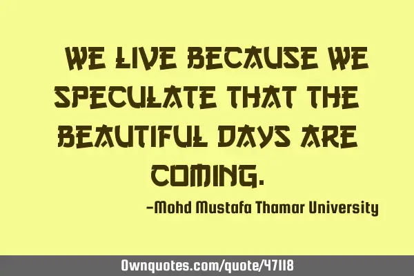 • We live because we speculate that the beautiful days are