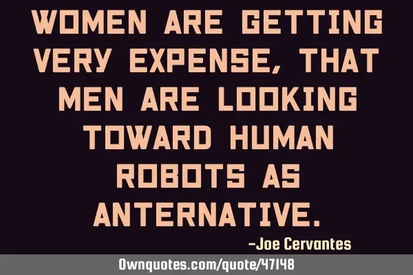 Women are getting very expense, that men are looking toward human robots as