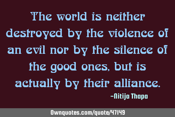 The world is neither destroyed by the violence of an evil nor by the silence of the good ones, but